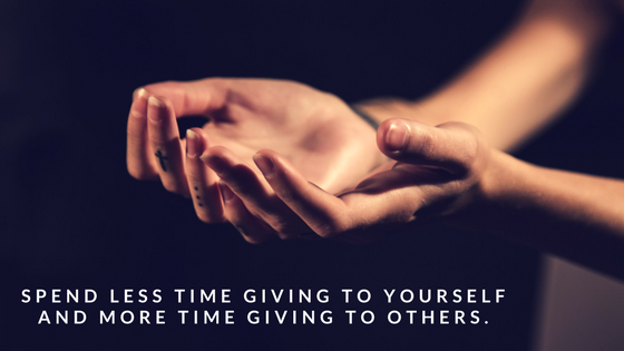 Spend less time giving to yourself and more time giving to others.